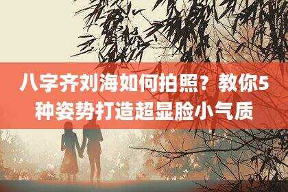 八字齐刘海如何拍照？教你5种姿势打造超显脸小气质