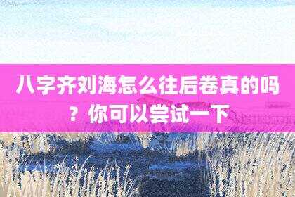 八字齐刘海怎么往后卷真的吗？你可以尝试一下