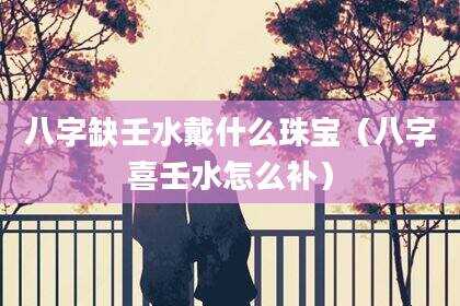八字缺壬水戴什么珠宝（八字喜壬水怎么补）
