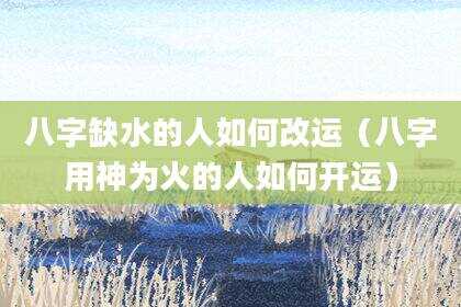 八字缺水的人如何改运（八字用神为火的人如何开运）