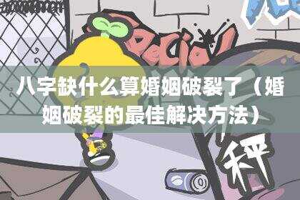 八字缺什么算婚姻破裂了（婚姻破裂的最佳解决方法）
