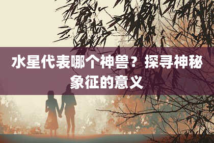水星代表哪个神兽？探寻神秘象征的意义
